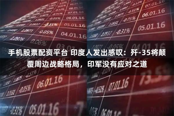 手机股票配资平台 印度人发出感叹：歼-35将颠覆周边战略格局，印军没有应对之道