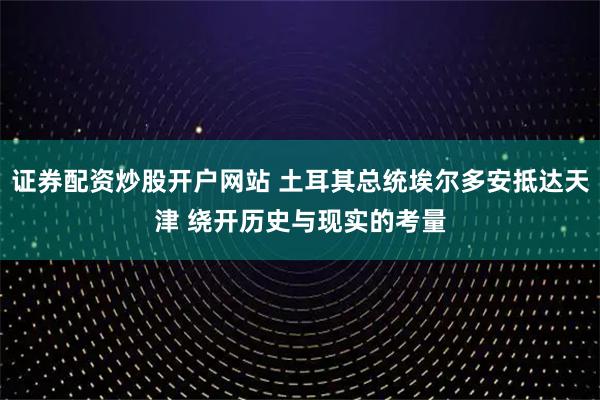 证券配资炒股开户网站 土耳其总统埃尔多安抵达天津 绕开历史与现实的考量