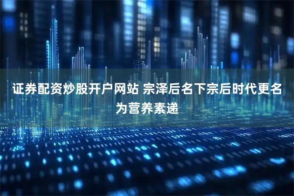 证券配资炒股开户网站 宗泽后名下宗后时代更名为营养素递