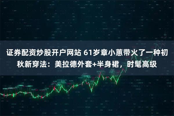 证券配资炒股开户网站 61岁章小蕙带火了一种初秋新穿法：美拉德外套+半身裙，时髦高级