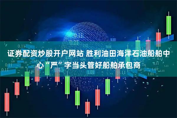 证券配资炒股开户网站 胜利油田海洋石油船舶中心“严”字当头管好船舶承包商