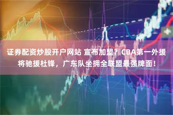 证券配资炒股开户网站 宣布加盟？CBA第一外援将驰援杜锋，广东队坐拥全联盟最强牌面！