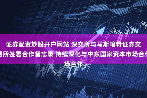 证券配资炒股开户网站 深交所与马斯喀特证券交易所签署合作备忘录 持续深化与中东国家资本市场合作