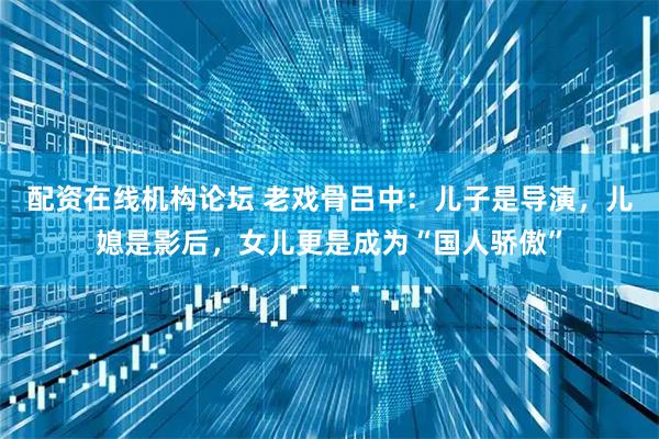 配资在线机构论坛 老戏骨吕中：儿子是导演，儿媳是影后，女儿更是成为“国人骄傲”