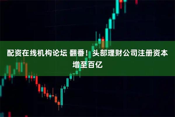 配资在线机构论坛 翻番！头部理财公司注册资本增至百亿