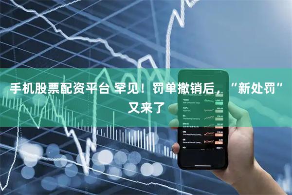手机股票配资平台 罕见！罚单撤销后，“新处罚”又来了