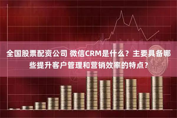全国股票配资公司 微信CRM是什么？主要具备哪些提升客户管理和营销效率的特点？
