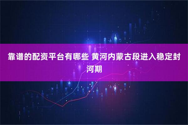 靠谱的配资平台有哪些 黄河内蒙古段进入稳定封河期