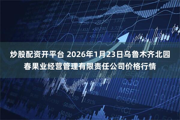 炒股配资开平台 2026年1月23日乌鲁木齐北园春果业经营管理有限责任公司价格行情