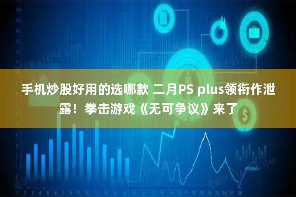 手机炒股好用的选哪款 二月PS plus领衔作泄露！拳击游戏《无可争议》来了