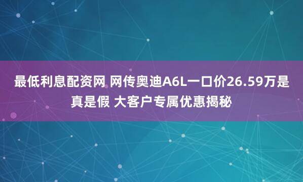 最低利息配资网 网传奥迪A6L一口价26.59万是真是假 大客户专属优惠揭秘