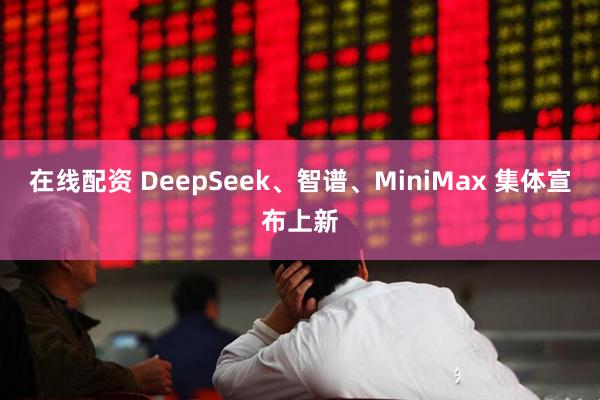 在线配资 DeepSeek、智谱、MiniMax 集体宣布上新
