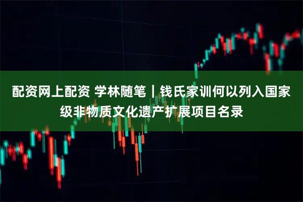 配资网上配资 学林随笔｜钱氏家训何以列入国家级非物质文化遗产扩展项目名录