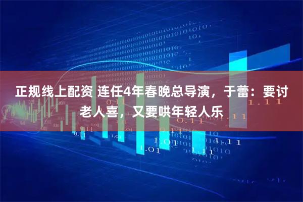 正规线上配资 连任4年春晚总导演，于蕾：要讨老人喜，又要哄年轻人乐