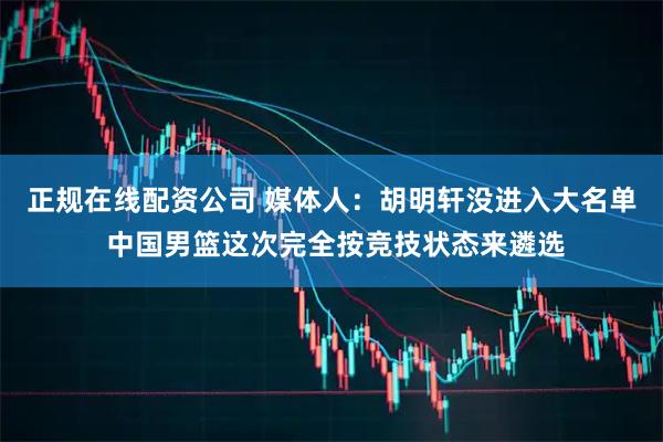 正规在线配资公司 媒体人：胡明轩没进入大名单 中国男篮这次完全按竞技状态来遴选