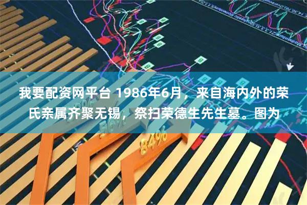 我要配资网平台 1986年6月，来自海内外的荣氏亲属齐聚无锡，祭扫荣德生先生墓。图为