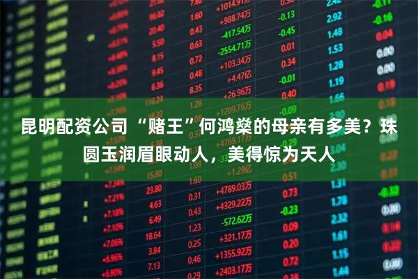 昆明配资公司 “赌王”何鸿燊的母亲有多美？珠圆玉润眉眼动人，美得惊为天人