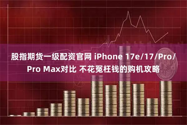 股指期货一级配资官网 iPhone 17e/17/Pro/Pro Max对比 不花冤枉钱的购机攻略
