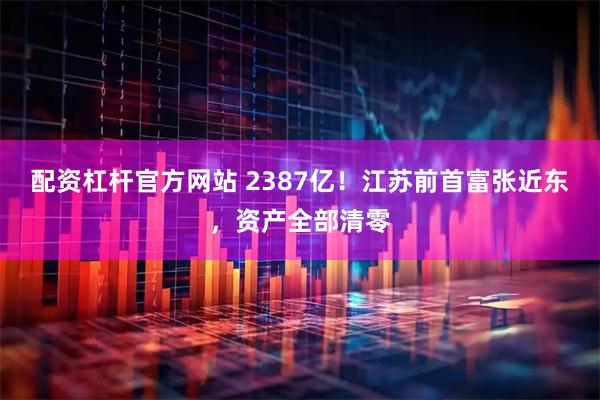配资杠杆官方网站 2387亿！江苏前首富张近东，资产全部清零