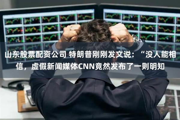 山东股票配资公司 特朗普刚刚发文说：“没人能相信，虚假新闻媒体CNN竟然发布了一则明知